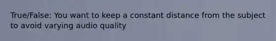 True/False: You want to keep a constant distance from the subject to avoid varying audio quality