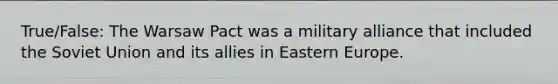 True/False: The Warsaw Pact was a military alliance that included the Soviet Union and its allies in Eastern Europe.