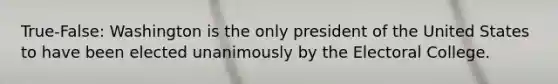 True-False: Washington is the only president of the United States to have been elected unanimously by the Electoral College.