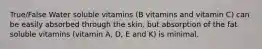 True/False Water soluble vitamins (B vitamins and vitamin C) can be easily absorbed through the skin, but absorption of the fat soluble vitamins (vitamin A, D, E and K) is minimal.