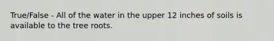 True/False - All of the water in the upper 12 inches of soils is available to the tree roots.