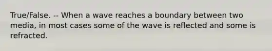 True/False. -- When a wave reaches a boundary between two media, in most cases some of the wave is reflected and some is refracted.