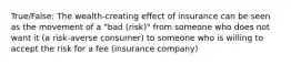 True/False: The wealth-creating effect of insurance can be seen as the movement of a "bad (risk)" from someone who does not want it (a risk-averse consumer) to someone who is willing to accept the risk for a fee (insurance company)