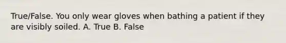 True/False. You only wear gloves when bathing a patient if they are visibly soiled. A. True B. False