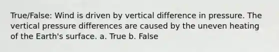 True/False: Wind is driven by vertical difference in pressure. The vertical pressure differences are caused by the uneven heating of the Earth's surface. a. True b. False