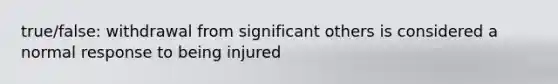 true/false: withdrawal from significant others is considered a normal response to being injured