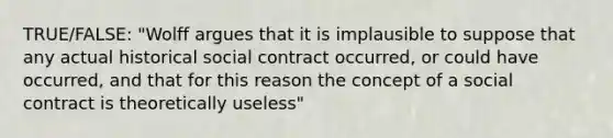 TRUE/FALSE: "Wolff argues that it is implausible to suppose that any actual historical social contract occurred, or could have occurred, and that for this reason the concept of a social contract is theoretically useless"