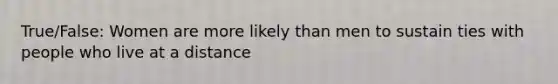 True/False: Women are more likely than men to sustain ties with people who live at a distance