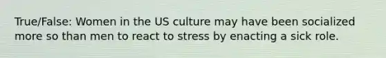 True/False: Women in the US culture may have been socialized more so than men to react to stress by enacting a sick role.