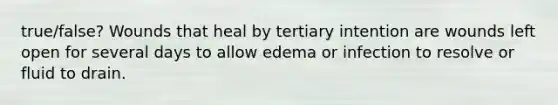 true/false? Wounds that heal by tertiary intention are wounds left open for several days to allow edema or infection to resolve or fluid to drain.