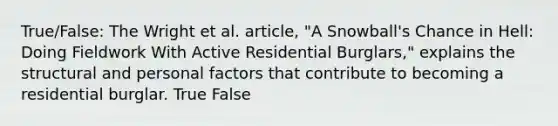 True/False: The Wright et al. article, "A Snowball's Chance in Hell: Doing Fieldwork With Active Residential Burglars," explains the structural and personal factors that contribute to becoming a residential burglar. True False