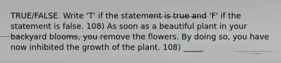 TRUE/FALSE. Write 'T' if the statement is true and 'F' if the statement is false. 108) As soon as a beautiful plant in your backyard blooms, you remove the flowers. By doing so, you have now inhibited the growth of the plant. 108) _____