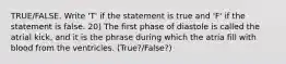 TRUE/FALSE. Write 'T' if the statement is true and 'F' if the statement is false. 20) The first phase of diastole is called the atrial kick, and it is the phrase during which the atria fill with blood from the ventricles. (True?/False?)