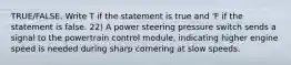 TRUE/FALSE. Write T if the statement is true and 'F if the statement is false. 22) A power steering pressure switch sends a signal to the powertrain control module, indicating higher engine speed is needed during sharp cornering at slow speeds.