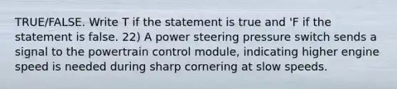 TRUE/FALSE. Write T if the statement is true and 'F if the statement is false. 22) A power steering pressure switch sends a signal to the powertrain control module, indicating higher engine speed is needed during sharp cornering at slow speeds.