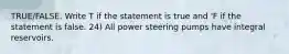 TRUE/FALSE. Write T if the statement is true and 'F if the statement is false. 24) All power steering pumps have integral reservoirs.