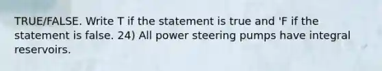 TRUE/FALSE. Write T if the statement is true and 'F if the statement is false. 24) All power steering pumps have integral reservoirs.