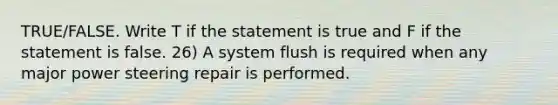 TRUE/FALSE. Write T if the statement is true and F if the statement is false. 26) A system flush is required when any major power steering repair is performed.