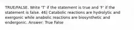 TRUE/FALSE. Write 'T' if the statement is true and 'F' if the statement is false. 46) Catabolic reactions are hydrolytic and exergonic while anabolic reactions are biosynthetic and endergonic. Answer: True False