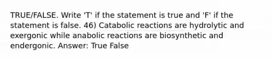 TRUE/FALSE. Write 'T' if the statement is true and 'F' if the statement is false. 46) Catabolic reactions are hydrolytic and exergonic while anabolic reactions are biosynthetic and endergonic. Answer: True False