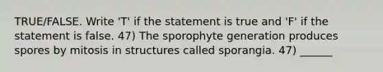 TRUE/FALSE. Write 'T' if the statement is true and 'F' if the statement is false. 47) The sporophyte generation produces spores by mitosis in structures called sporangia. 47) ______