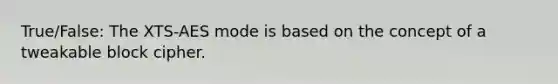 True/False: The XTS-AES mode is based on the concept of a tweakable block cipher.