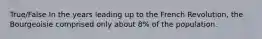 True/False In the years leading up to the French Revolution, the Bourgeoisie comprised only about 8% of the population.
