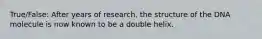 True/False: After years of research, the structure of the DNA molecule is now known to be a double helix.