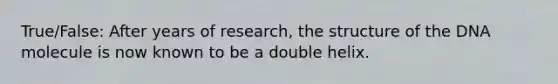 True/False: After years of research, the structure of the DNA molecule is now known to be a double helix.