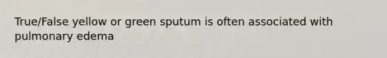 True/False yellow or green sputum is often associated with pulmonary edema