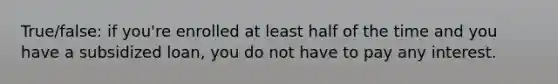 True/false: if you're enrolled at least half of the time and you have a subsidized loan, you do not have to pay any interest.