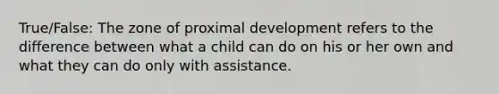 True/False: ​The zone of proximal development refers to the difference between what a child can do on his or her own and what they can do only with assistance.