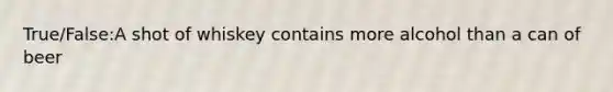 True/False:A shot of whiskey contains more alcohol than a can of beer
