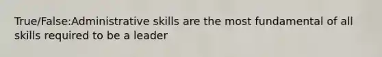 True/False:Administrative skills are the most fundamental of all skills required to be a leader