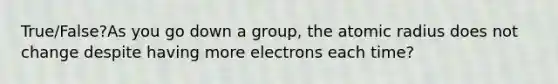 True/False?As you go down a group, the atomic radius does not change despite having more electrons each time?