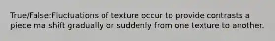 True/False:Fluctuations of texture occur to provide contrasts a piece ma shift gradually or suddenly from one texture to another.