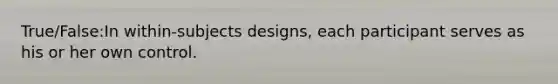 True/False:In within-subjects designs, each participant serves as his or her own control.