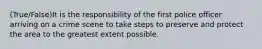 (True/False)It is the responsibility of the first police officer arriving on a crime scene to take steps to preserve and protect the area to the greatest extent possible.