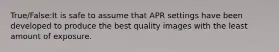 True/False:It is safe to assume that APR settings have been developed to produce the best quality images with the least amount of exposure.