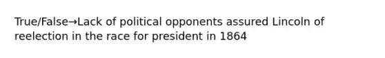 True/False→Lack of political opponents assured Lincoln of reelection in the race for president in 1864