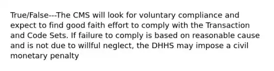 True/False---The CMS will look for voluntary compliance and expect to find good faith effort to comply with the Transaction and Code Sets. If failure to comply is based on reasonable cause and is not due to willful neglect, the DHHS may impose a civil monetary penalty