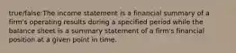 true/false:The income statement is a financial summary of a​ firm's operating results during a specified period while the balance sheet is a summary statement of a​ firm's financial position at a given point in time.