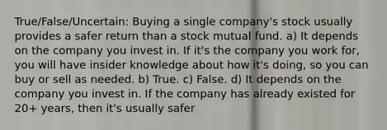 True/False/Uncertain: Buying a single company's stock usually provides a safer return than a stock mutual fund. a) It depends on the company you invest in. If it's the company you work for, you will have insider knowledge about how it's doing, so you can buy or sell as needed. b) True. c) False. d) It depends on the company you invest in. If the company has already existed for 20+ years, then it's usually safer