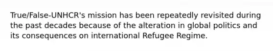 True/False-UNHCR's mission has been repeatedly revisited during the past decades because of the alteration in global politics and its consequences on international Refugee Regime.