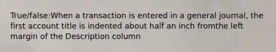 True/false:When a transaction is entered in a general journal, the first account title is indented about half an inch fromthe left margin of the Description column