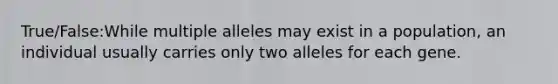 True/False:While multiple alleles may exist in a population, an individual usually carries only two alleles for each gene.