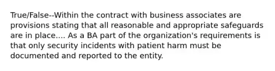 True/False--Within the contract with business associates are provisions stating that all reasonable and appropriate safeguards are in place.... As a BA part of the organization's requirements is that only security incidents with patient harm must be documented and reported to the entity.