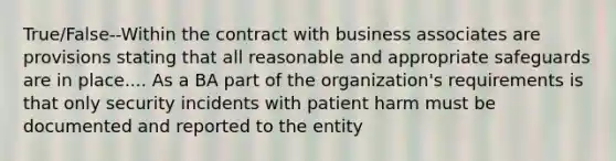 True/False--Within the contract with business associates are provisions stating that all reasonable and appropriate safeguards are in place.... As a BA part of the organization's requirements is that only security incidents with patient harm must be documented and reported to the entity