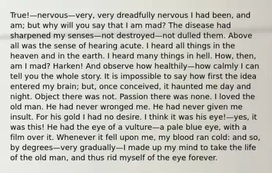 True!—nervous—very, very dreadfully nervous I had been, and am; but why will you say that I am mad? The disease had sharpened my senses—not destroyed—not dulled them. Above all was the sense of hearing acute. I heard all things in the heaven and in the earth. I heard many things in hell. How, then, am I mad? Harken! And observe how healthily—how calmly I can tell you the whole story. It is impossible to say how first the idea entered my brain; but, once conceived, it haunted me day and night. Object there was not. Passion there was none. I loved the old man. He had never wronged me. He had never given me insult. For his gold I had no desire. I think it was his eye!—yes, it was this! He had the eye of a vulture—a pale blue eye, with a film over it. Whenever it fell upon me, my blood ran cold: and so, by degrees—very gradually—I made up my mind to take the life of the old man, and thus rid myself of the eye forever.