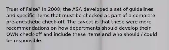 Truer of False? In 2008, the ASA developed a set of guidelines and specific items that must be checked as part of a complete pre-anesthetic check-off. The caveat is that these were more recommendations on how departments should develop their OWN check-off and include these items and who should / could be responsible.